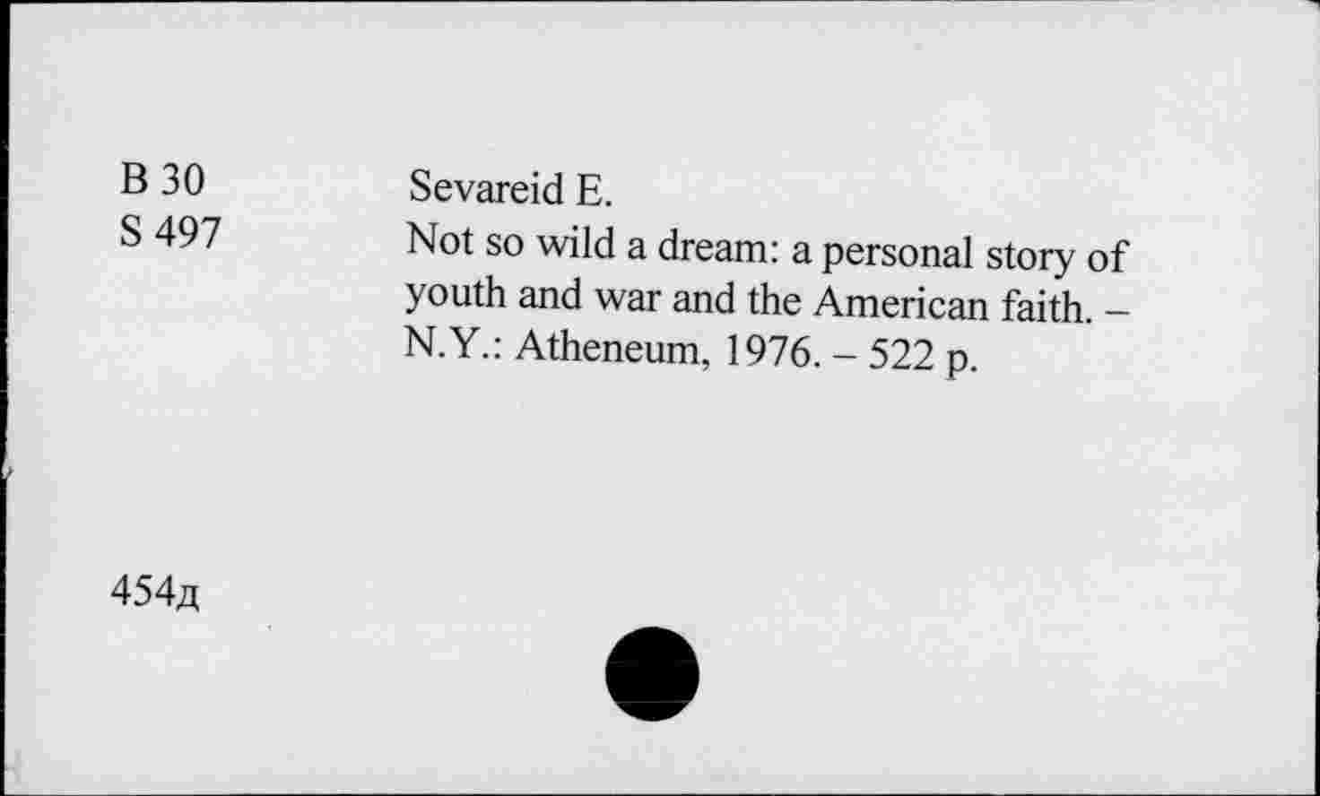 ﻿B30 S 497	Sevareid E. Not so wild a dream: a personal story of youth and war and the American faith. -N.Y.: Atheneum, 1976. - 522 p.
454^